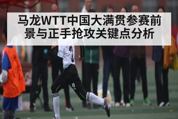 马龙WTT中国大满贯参赛前景与正手抢攻关键点分析