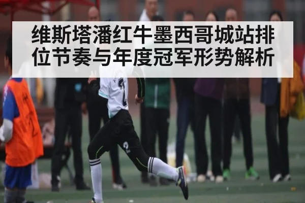 维斯塔潘红牛墨西哥城站排位节奏与年度冠军形势解析