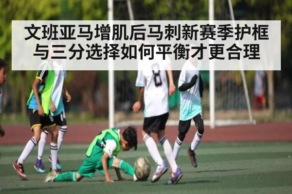 文班亚马增肌后马刺新赛季护框与三分选择如何平衡才更合理